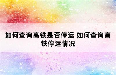 如何查询高铁是否停运 如何查询高铁停运情况